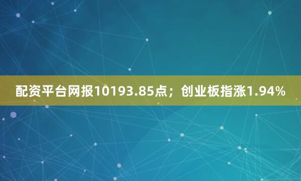 配资平台网报10193.85点；创业板指涨1.94%