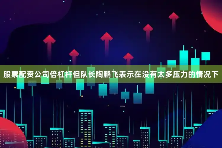 股票配资公司倍杠杆但队长陶鹏飞表示在没有太多压力的情况下