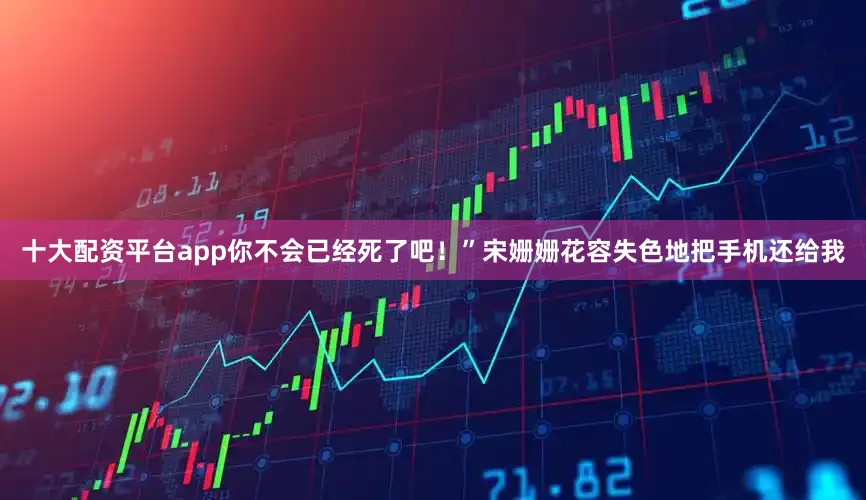 十大配资平台app你不会已经死了吧！”宋姗姗花容失色地把手机还给我