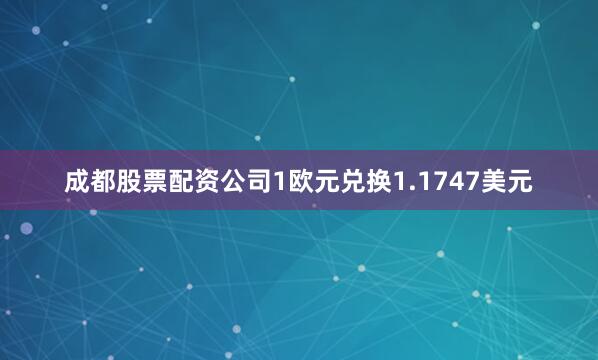 成都股票配资公司1欧元兑换1.1747美元