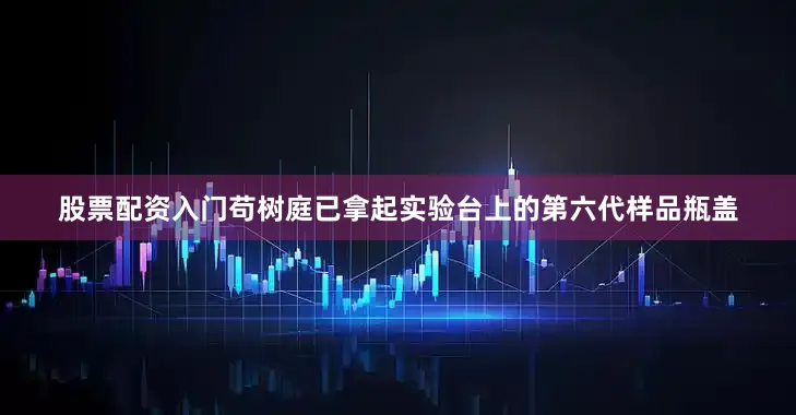 股票配资入门苟树庭已拿起实验台上的第六代样品瓶盖