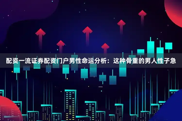 配资一流证券配资门户男性命运分析：这种骨重的男人性子急