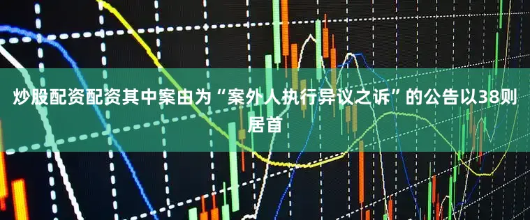 炒股配资配资其中案由为“案外人执行异议之诉”的公告以38则居首