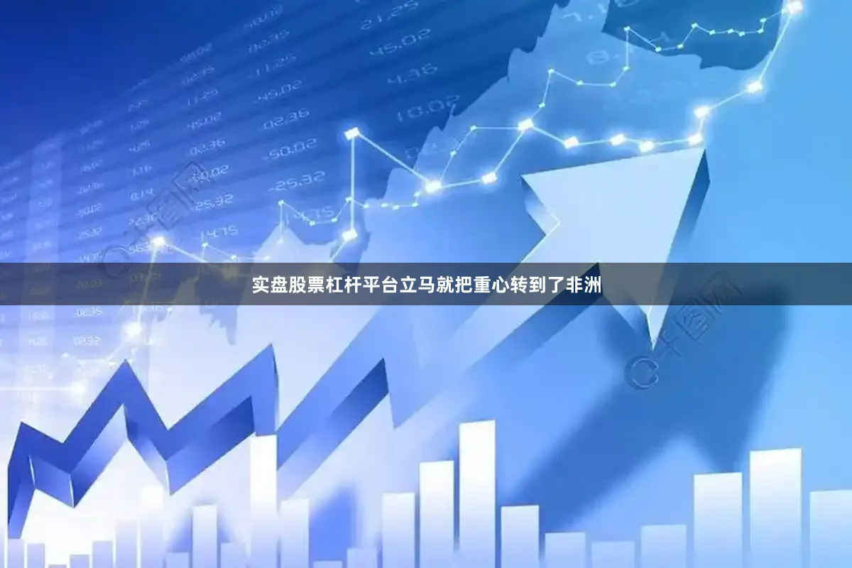 实盘股票杠杆平台立马就把重心转到了非洲