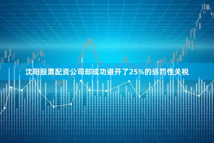 沈阳股票配资公司却成功避开了25%的惩罚性关税
