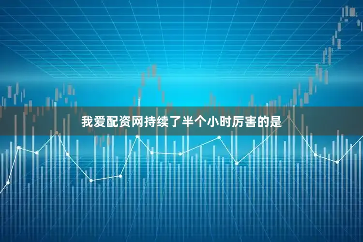 我爱配资网持续了半个小时厉害的是