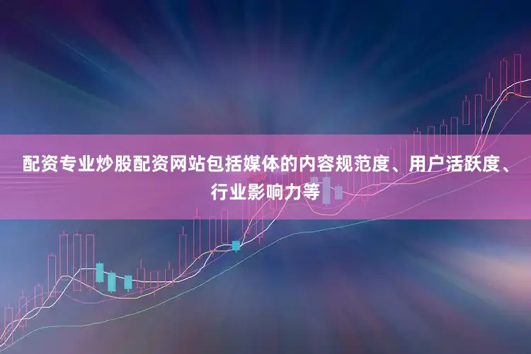 配资专业炒股配资网站包括媒体的内容规范度、用户活跃度、行业影响力等