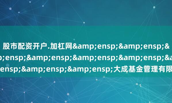 股市配资开户.加杠网&ensp;&ensp;&ensp;&ensp;&ensp;&ensp;&ensp;&ensp;大成基金管理有限公司